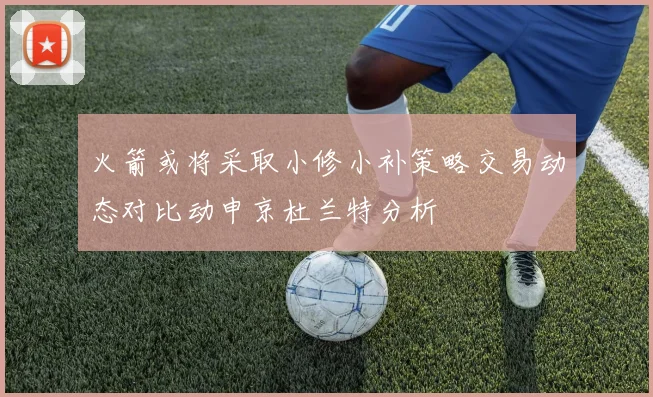 火箭或将采取小修小补策略交易动态对比动申京杜兰特分析