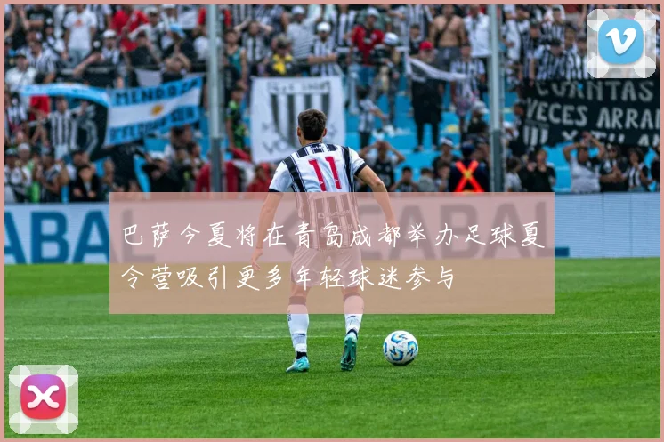 巴萨今夏将在青岛成都举办足球夏令营吸引更多年轻球迷参与