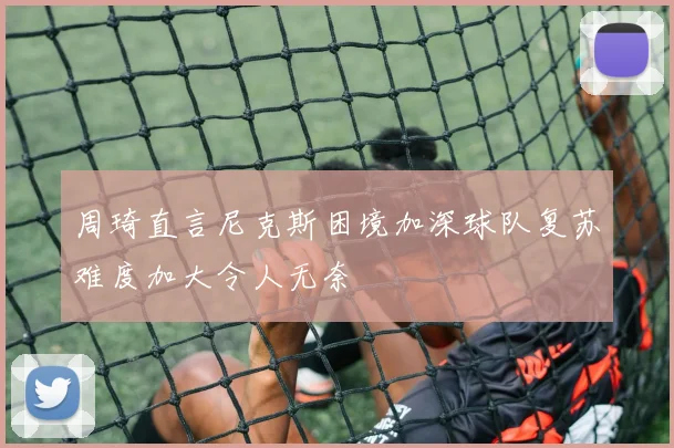 周琦直言尼克斯困境加深球队复苏难度加大令人无奈