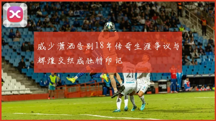威少潇洒告别18年传奇生涯争议与辉煌交织成独特印记