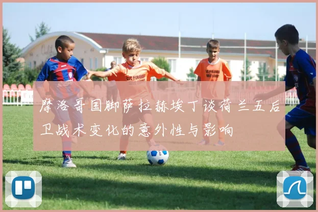 摩洛哥国脚萨拉赫埃丁谈荷兰五后卫战术变化的意外性与影响