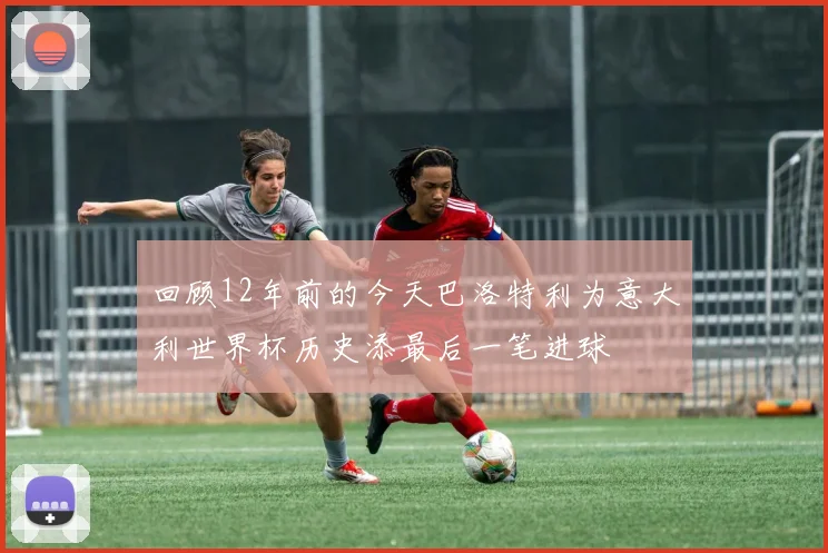 回顾12年前的今天巴洛特利为意大利世界杯历史添最后一笔进球