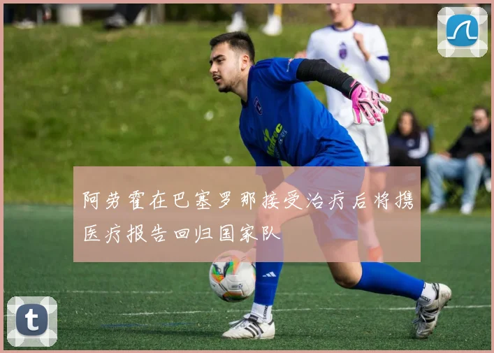阿劳霍在巴塞罗那接受治疗后将携医疗报告回归国家队