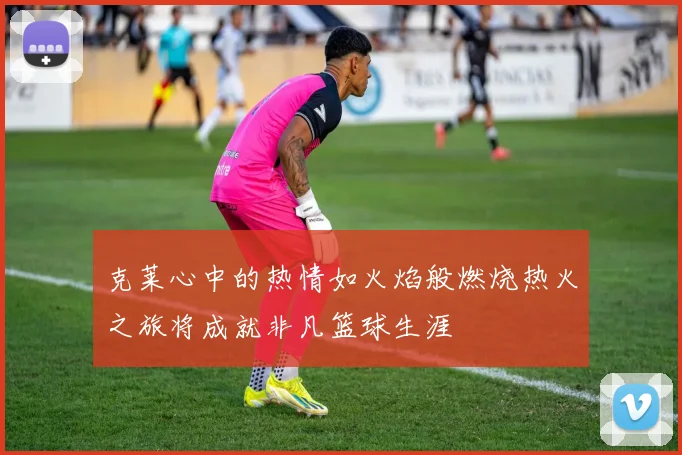 克莱心中的热情如火焰般燃烧热火之旅将成就非凡篮球生涯