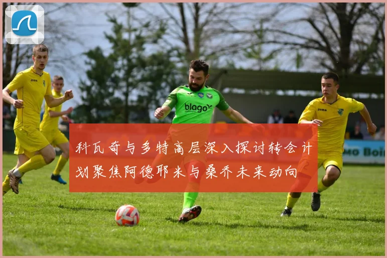科瓦奇与多特高层深入探讨转会计划聚焦阿德耶米与桑乔未来动向