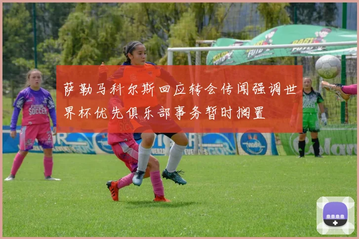萨勒马科尔斯回应转会传闻强调世界杯优先俱乐部事务暂时搁置