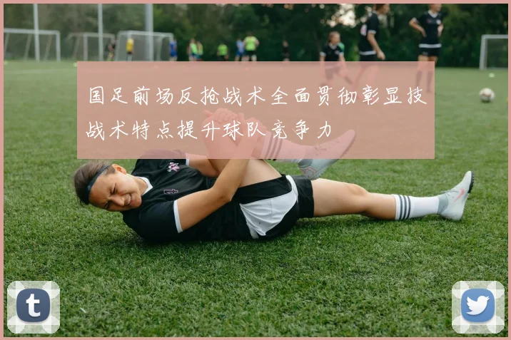 国足前场反抢战术全面贯彻彰显技战术特点提升球队竞争力