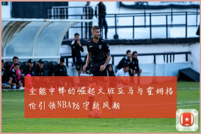 全能中锋的崛起文班亚马与霍姆格伦引领NBA防守新风潮