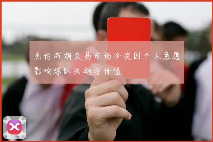 杰伦布朗交易市场冷淡因个人意愿影响球队兴趣与价值