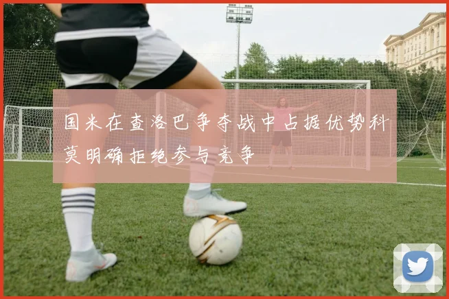 国米在查洛巴争夺战中占据优势科莫明确拒绝参与竞争